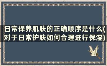 日常保养肌肤的正确顺序是什么(对于日常护肤如何合理进行保湿)