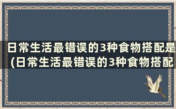 日常生活最错误的3种食物搭配是(日常生活最错误的3种食物搭配)