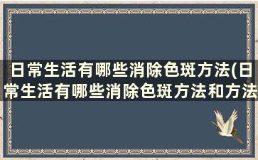 日常生活有哪些消除色斑方法(日常生活有哪些消除色斑方法和方法)