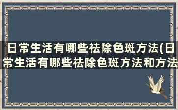 日常生活有哪些祛除色斑方法(日常生活有哪些祛除色斑方法和方法)