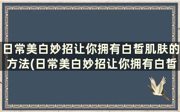 日常美白妙招让你拥有白皙肌肤的方法(日常美白妙招让你拥有白皙肌肤的效果)