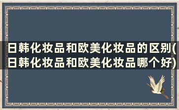 日韩化妆品和欧美化妆品的区别(日韩化妆品和欧美化妆品哪个好)