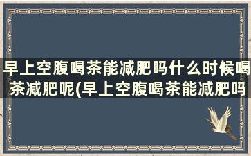 早上空腹喝茶能减肥吗什么时候喝茶减肥呢(早上空腹喝茶能减肥吗什么时候喝茶减肥效果最好)