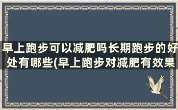 早上跑步可以减肥吗长期跑步的好处有哪些(早上跑步对减肥有效果吗)