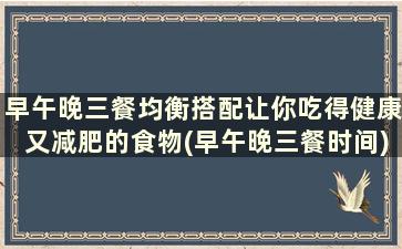 早午晚三餐均衡搭配让你吃得健康又减肥的食物(早午晚三餐时间)