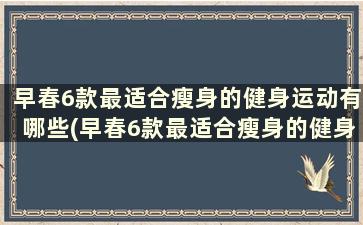 早春6款最适合瘦身的健身运动有哪些(早春6款最适合瘦身的健身运动项目)