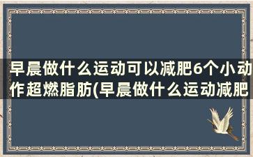 早晨做什么运动可以减肥6个小动作超燃脂肪(早晨做什么运动减肥效果好)