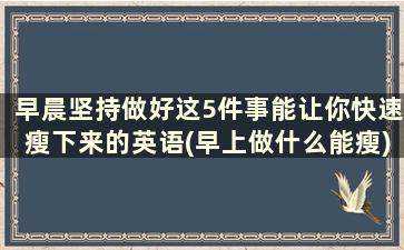 早晨坚持做好这5件事能让你快速瘦下来的英语(早上做什么能瘦)