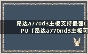 昂达a770d3主板支持最强CPU（昂达a770nd3主板可以用什么CPU）