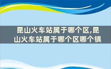 昆山火车站属于哪个区,昆山火车站属于哪个区哪个镇