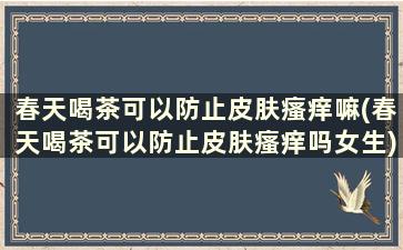 春天喝茶可以防止皮肤瘙痒嘛(春天喝茶可以防止皮肤瘙痒吗女生)