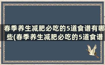 春季养生减肥必吃的5道食谱有哪些(春季养生减肥必吃的5道食谱大全)