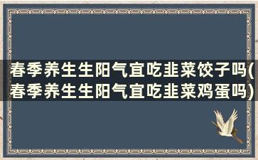 春季养生生阳气宜吃韭菜饺子吗(春季养生生阳气宜吃韭菜鸡蛋吗)