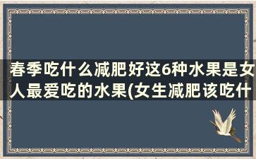 春季吃什么减肥好这6种水果是女人最爱吃的水果(女生减肥该吃什么水果)