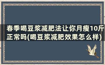 春季喝豆浆减肥法让你月瘦10斤正常吗(喝豆浆减肥效果怎么样)