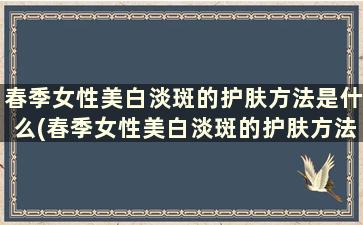 春季女性美白淡斑的护肤方法是什么(春季女性美白淡斑的护肤方法是)