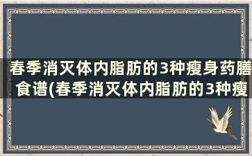 春季消灭体内脂肪的3种瘦身药膳食谱(春季消灭体内脂肪的3种瘦身药膳是什么)