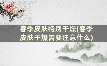 春季皮肤特别干燥(春季皮肤干燥需要注意什么)