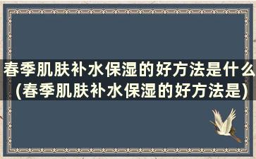 春季肌肤补水保湿的好方法是什么(春季肌肤补水保湿的好方法是)