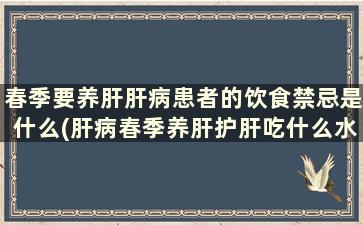 春季要养肝肝病患者的饮食禁忌是什么(肝病春季养肝护肝吃什么水果好)