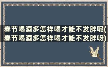 春节喝酒多怎样喝才能不发胖呢(春节喝酒多怎样喝才能不发胖呀)