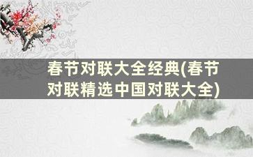 春节对联大全经典(春节对联精选中国对联大全)