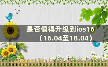 是否值得升级到ios16（16.04至18.04）