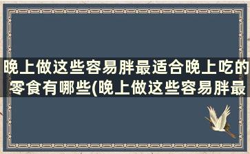 晚上做这些容易胖最适合晚上吃的零食有哪些(晚上做这些容易胖最适合晚上吃的零食是)