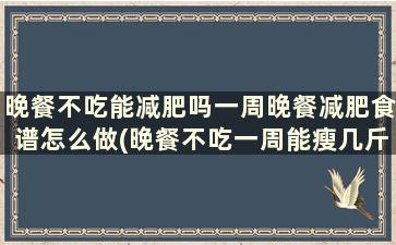 晚餐不吃能减肥吗一周晚餐减肥食谱怎么做(晚餐不吃一周能瘦几斤)