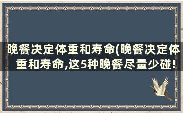 晚餐决定体重和寿命(晚餐决定体重和寿命,这5种晚餐尽量少碰!)