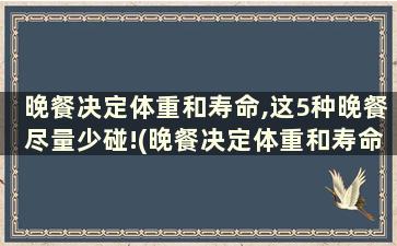 晚餐决定体重和寿命,这5种晚餐尽量少碰!(晚餐决定体重和寿命,这5种晚餐我再也不碰了!)