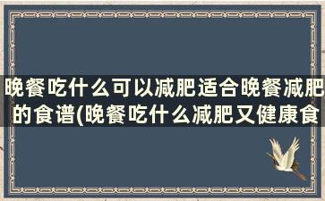 晚餐吃什么可以减肥适合晚餐减肥的食谱(晚餐吃什么减肥又健康食谱)