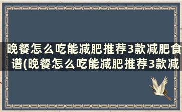 晚餐怎么吃能减肥推荐3款减肥食谱(晚餐怎么吃能减肥推荐3款减肥食谱)