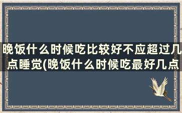 晚饭什么时候吃比较好不应超过几点睡觉(晚饭什么时候吃最好几点)