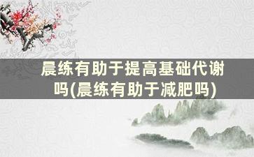 晨练有助于提高基础代谢吗(晨练有助于减肥吗)