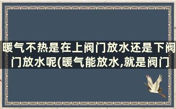 暖气不热是在上阀门放水还是下阀门放水呢(暖气能放水,就是阀门打开了吗)