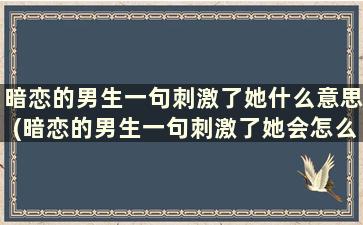 暗恋的男生一句刺激了她什么意思(暗恋的男生一句刺激了她会怎么样)