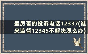 最厉害的投诉电话12337(谁来监督12345不解决怎么办)