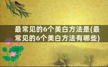 最常见的6个美白方法是(最常见的6个美白方法有哪些)