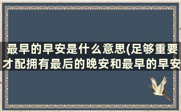 最早的早安是什么意思(足够重要才配拥有最后的晚安和最早的早安。是什么意思)