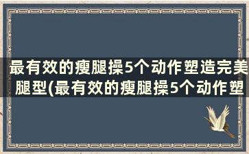 最有效的瘦腿操5个动作塑造完美腿型(最有效的瘦腿操5个动作塑造完美腿型)