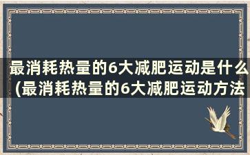 最消耗热量的6大减肥运动是什么(最消耗热量的6大减肥运动方法)