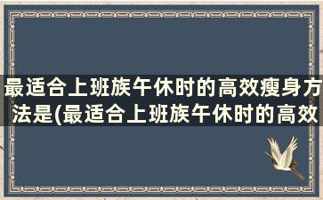 最适合上班族午休时的高效瘦身方法是(最适合上班族午休时的高效瘦身方法有哪些)