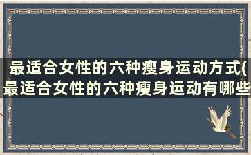 最适合女性的六种瘦身运动方式(最适合女性的六种瘦身运动有哪些)