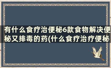 有什么食疗治便秘6款食物解决便秘又排毒的药(什么食疗治疗便秘最有效的)