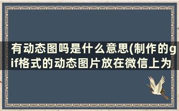 有动态图吗是什么意思(制作的gif格式的动态图片放在微信上为什么不显示，也打不开)