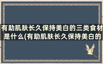 有助肌肤长久保持美白的三类食材是什么(有助肌肤长久保持美白的三类食材是)