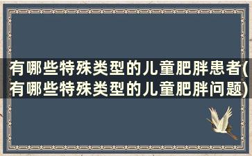 有哪些特殊类型的儿童肥胖患者(有哪些特殊类型的儿童肥胖问题)