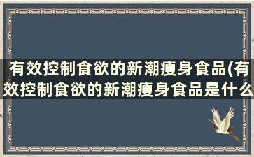 有效控制食欲的新潮瘦身食品(有效控制食欲的新潮瘦身食品是什么)