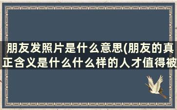 朋友发照片是什么意思(朋友的真正含义是什么什么样的人才值得被称为朋友)